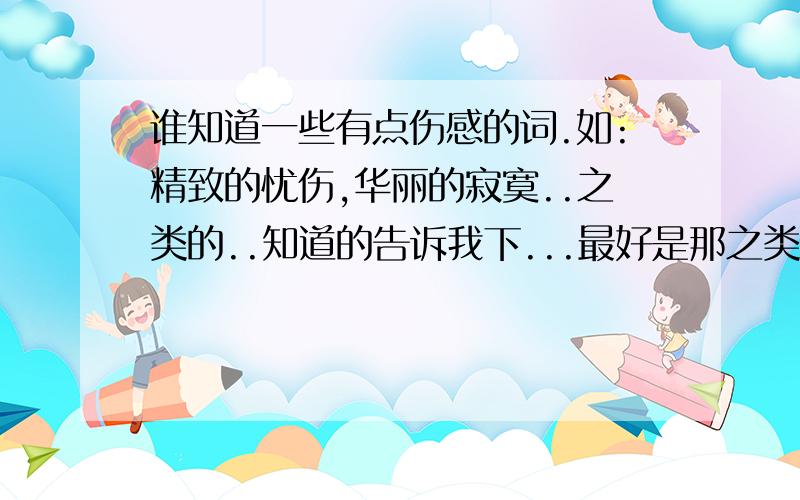 谁知道一些有点伤感的词.如:精致的忧伤,华丽的寂寞..之类的..知道的告诉我下...最好是那之类的``越多越好..如果词语多的话我追加...