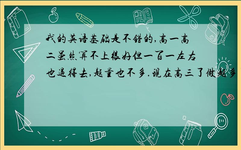 我的英语基础是不错的,高一高二虽然算不上很好但一百一左右也过得去,题量也不多.现在高三了做题多了但却退步了,但别人也不像我退步了四十分这么夸张,我该怎么办?