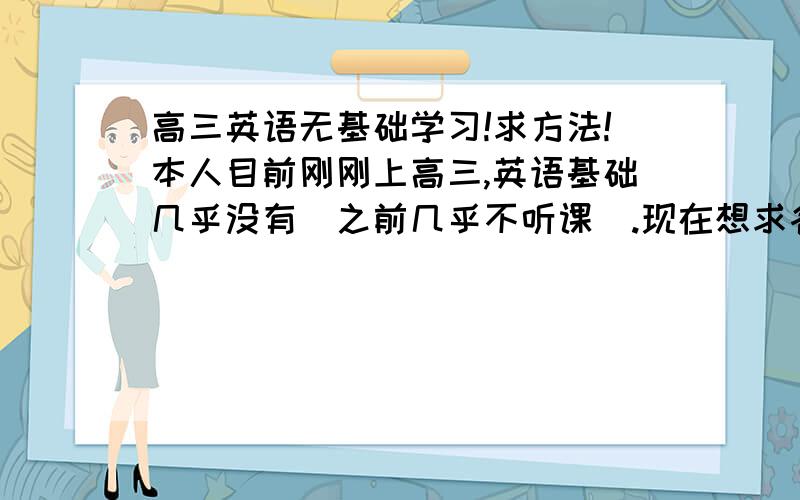 高三英语无基础学习!求方法!本人目前刚刚上高三,英语基础几乎没有(之前几乎不听课).现在想求各位达人给点提示——怎么去学英语.我是个广东理科生,理科基础很不不错,理解能里也比很多