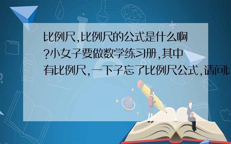 比例尺,比例尺的公式是什么啊?小女子要做数学练习册,其中有比例尺,一下子忘了比例尺公式,请问比例尺的公式是什么啊?