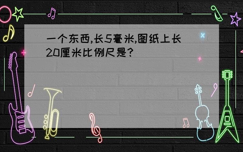 一个东西,长5毫米,图纸上长20厘米比例尺是?