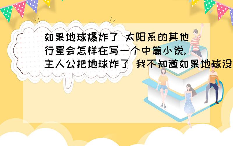 如果地球爆炸了 太阳系的其他行星会怎样在写一个中篇小说,主人公把地球炸了 我不知道如果地球没了,其他行星包括太阳会怎样呢