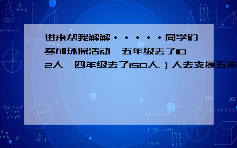 进来帮我解解·····同学们参加环保活动,五年级去了102人,四年级去了150人.）人去支援五年级 ,才能使得两个年级的人数一样多有甲乙两桶汽油,如果把乙的倒入8千克倒甲桶,这时乙的油还比