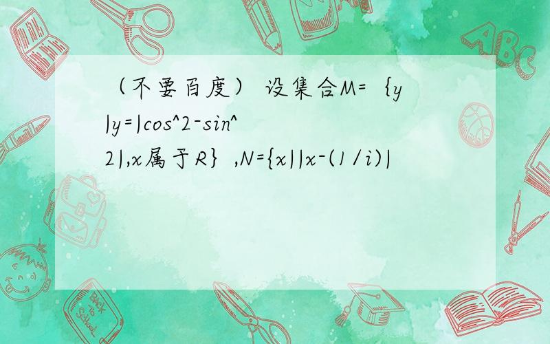 （不要百度） 设集合M=｛y|y=|cos^2-sin^2|,x属于R｝,N={x||x-(1/i)|