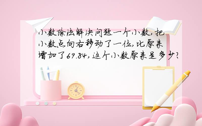 小数除法解决问题一个小数,把小数点向右移动了一位,比原来增加了69.84,这个小数原来是多少?