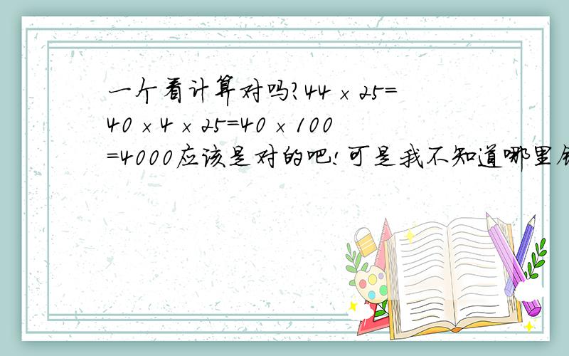 一个看计算对吗?44×25＝40×4×25＝40×100＝4000应该是对的吧!可是我不知道哪里错了