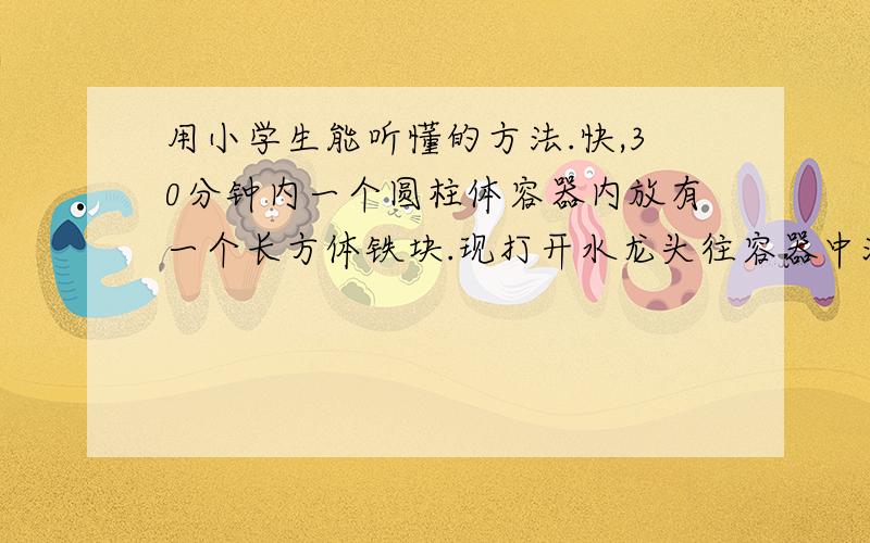 用小学生能听懂的方法.快,30分钟内一个圆柱体容器内放有一个长方体铁块.现打开水龙头往容器中灌水,3分钟后水面恰好没（mo)过长方体的顶面,再过18分钟后灌满容器.已知容器的高为50厘米,