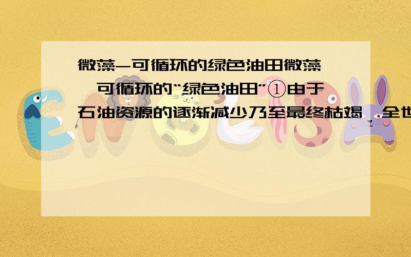 微藻-可循环的绿色油田微藻——可循环的“绿色油田”①由于石油资源的逐渐减少乃至最终枯竭,全世界将面临严重的能源危机,因此,世界各国都在积极寻找能够替代石油产品的可再生能源,