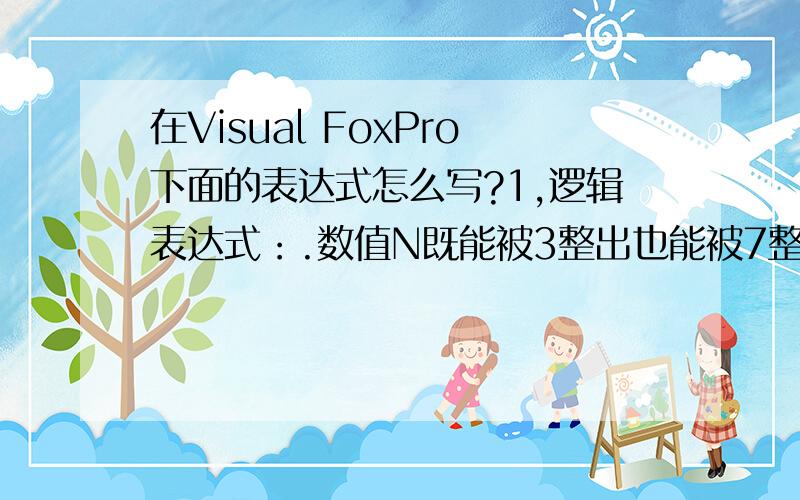 在Visual FoxPro下面的表达式怎么写?1,逻辑表达式：.数值N既能被3整出也能被7整除2,对姓名（变量）的值取第一个汉字,这个汉字是否为“赵”3,出生日期（日期变量）大于等于1970年一月一日的