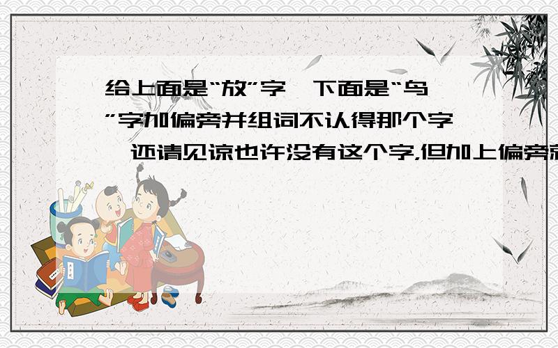 给上面是“放”字,下面是“鸟”字加偏旁并组词不认得那个字,还请见谅也许没有这个字，但加上偏旁就是字了