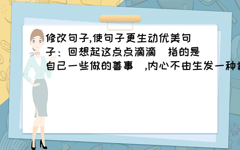 修改句子,使句子更生动优美句子：回想起这点点滴滴（指的是自己一些做的善事）,内心不由生发一种肯定,一种对自己的喝彩注意：要体现中心（为自己喝彩）