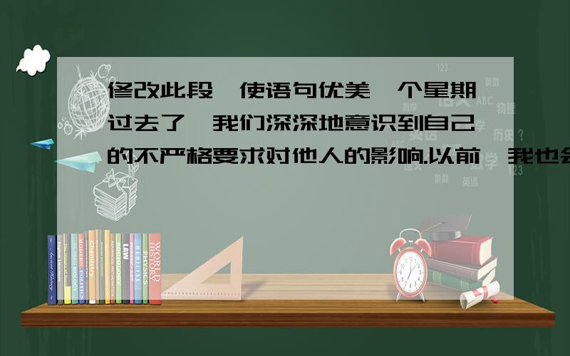 修改此段,使语句优美一个星期过去了,我们深深地意识到自己的不严格要求对他人的影响.以前,我也会在走廊里说话,偶尔和同学不遵守纪律,和值周生发生口角,这是多么令人厌恶的行为啊!我