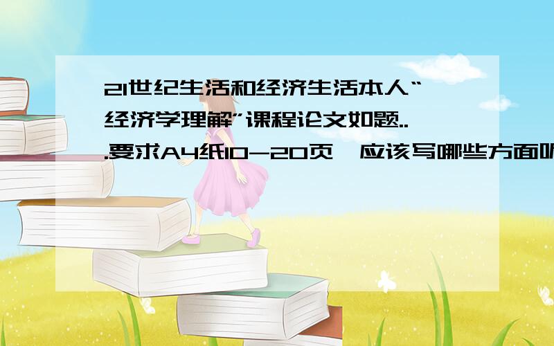 21世纪生活和经济生活本人“经济学理解”课程论文如题...要求A4纸10-20页,应该写哪些方面呢?