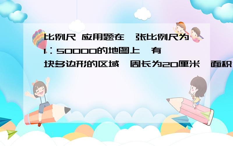 比例尺 应用题在一张比例尺为1：50000的地图上,有一块多边形的区域,周长为20厘米,面积为320平方厘米 那么这块区域的实际周长和面积分别为多少