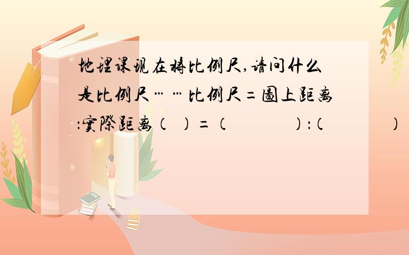 地理课现在将比例尺,请问什么是比例尺……比例尺=图上距离：实际距离（ ）=（　　　）：（　　　）（ ）=（　　　）：（　　　）这样的填空