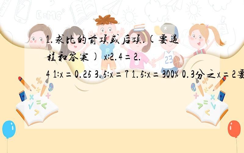 1.求比的前项或后项.(要过程和答案) x:2.4=2.4 1:x=0.25 3.5:x=7 1.5:x=300% 0.3分之x=2要快点噢,我急着呢!我要看看好不好,好的话.我可能加分喔!加油~