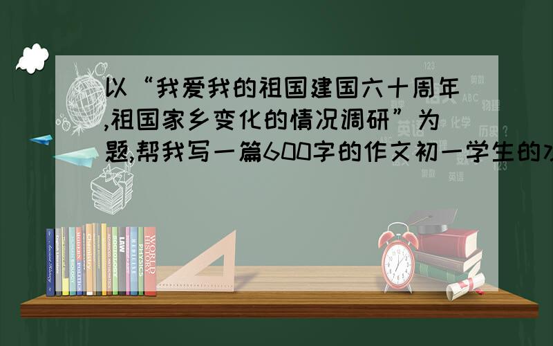 以“我爱我的祖国建国六十周年,祖国家乡变化的情况调研”为题,帮我写一篇600字的作文初一学生的水平，大约600字，不要多不要少。