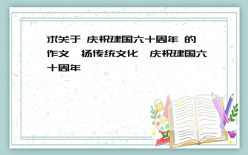 求关于 庆祝建国六十周年 的作文弘扬传统文化、庆祝建国六十周年、