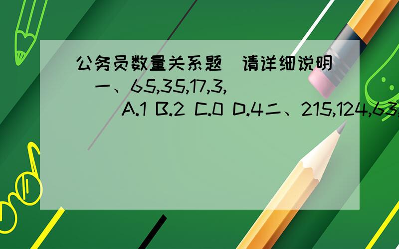 公务员数量关系题（请详细说明）一、65,35,17,3,( )A.1 B.2 C.0 D.4二、215,124,63,( )A.8 B.9 C.26 D.15三、2,3,8,( )A.62 B.63 C.64 D.65四、2/3,8/9,3/4,2,( )A.3 B.23/9 C.25/9 D.26/9五、3/7,1/2,7/13,9/16,( )A.13/18 B.12/19 C.11/19 D