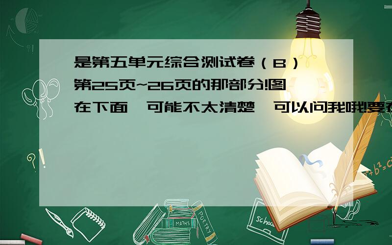 是第五单元综合测试卷（B）,第25页~26页的那部分!图在下面,可能不太清楚,可以问我哦!要在下午5点前哦!（最迟5点30）其实不多,就是填空题不会