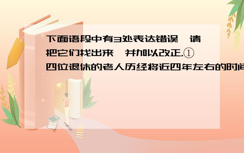 下面语段中有3处表达错误,请把它们找出来,并加以改正.①四位退休的老人历经将近四年左右的时间,②整理收集编成的《花果山传说》一书已经出版发行.③将花果山地区数千年来的神话传奇