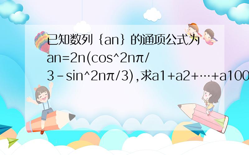 已知数列｛an｝的通项公式为an=2n(cos^2nπ/3-sin^2nπ/3),求a1+a2+…+a100不是，是cos(2nπ/3）的平方蚕宝宝lucy 的方法完全看不懂啊，很大很奇怪的符号是什么意思？新知识咱还没学过哈！