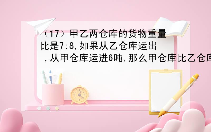 （17）甲乙两仓库的货物重量比是7:8,如果从乙仓库运出 ,从甲仓库运进6吨,那么甲仓库比乙仓库多14吨,求:甲乙两仓库原有货物各有多少吨?