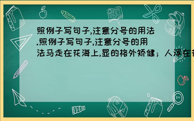 照例子写句子,注意分号的用法.照例子写句子,注意分号的用法马走在花海上,显的格外矫健；人浮在花海上,显得格外精神.