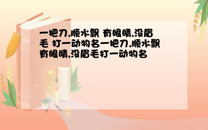 一把刀,顺水飘 有眼睛,没眉毛 打一动物名一把刀,顺水飘有眼睛,没眉毛打一动物名