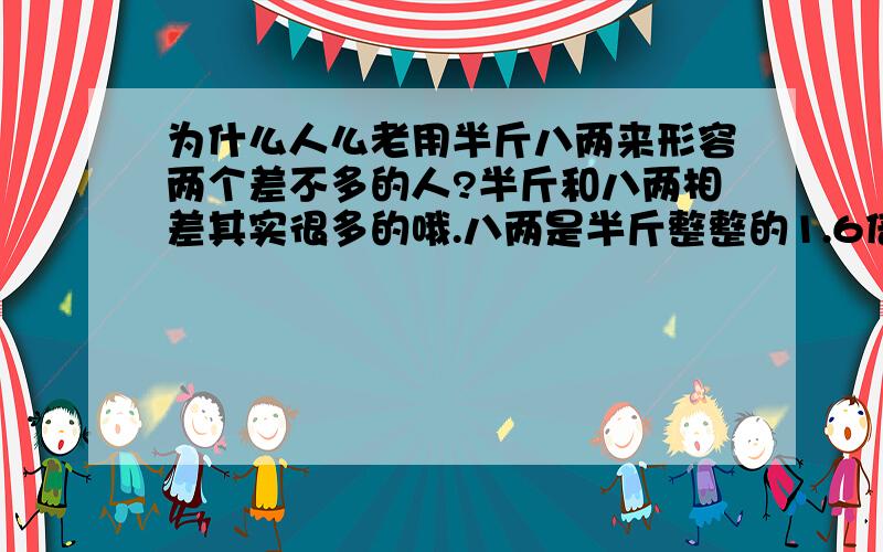 为什么人么老用半斤八两来形容两个差不多的人?半斤和八两相差其实很多的哦.八两是半斤整整的1.6倍.人们却还这么形容