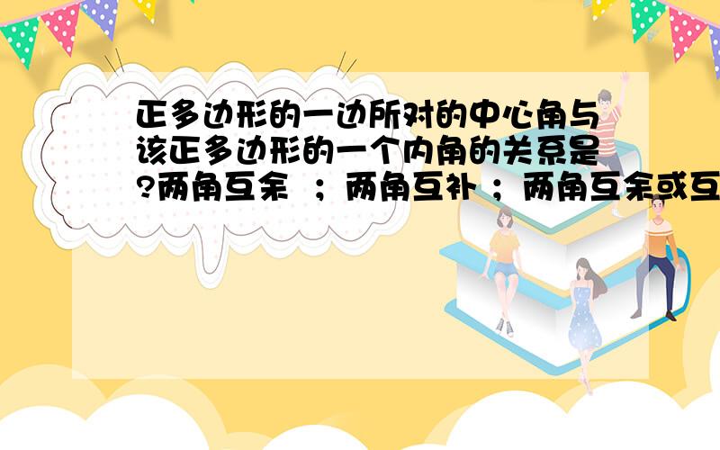 正多边形的一边所对的中心角与该正多边形的一个内角的关系是?两角互余  ；两角互补 ；两角互余或互补 ；不能确定