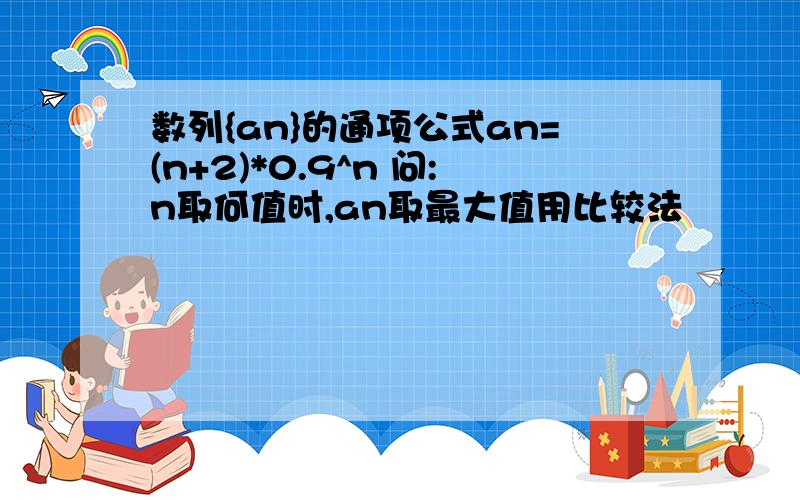 数列{an}的通项公式an=(n+2)*0.9^n 问:n取何值时,an取最大值用比较法