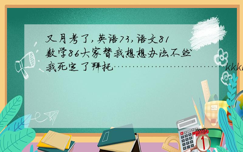 又月考了,英语73,语文81数学86大家替我想想办法不然我死定了拜托…………………………kkkkkkkk          没人么？明天再说