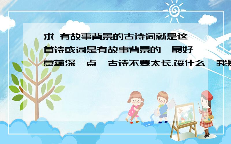 求 有故事背景的古诗词就是这首诗或词是有故事背景的,最好意蕴深一点,古诗不要太长.馁什么,我是老师要求要在课上讲的,钗头凤和鱼玄机的别人用过了,马致远这种初中课文就别拿出来了嘛