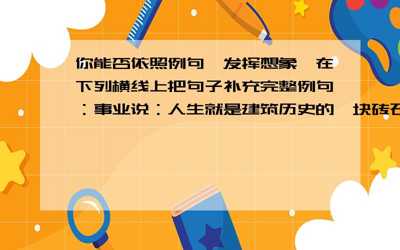 你能否依照例句,发挥想象,在下列横线上把句子补充完整例句：事业说：人生就是建筑历史的一块砖石.友谊说：人生就是帮助别人攀登的阶梯.奋斗说：人生就是_______________________________________