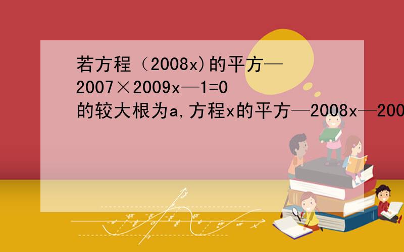 若方程（2008x)的平方—2007×2009x—1=0的较大根为a,方程x的平方—2008x—2009=0的较小根为b,求a—b的重要的是你是否可以解答。