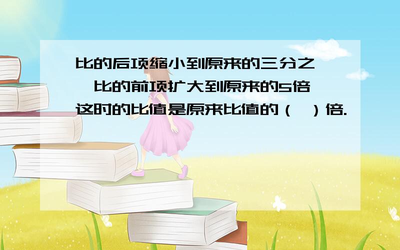 比的后项缩小到原来的三分之一,比的前项扩大到原来的5倍,这时的比值是原来比值的（ ）倍.