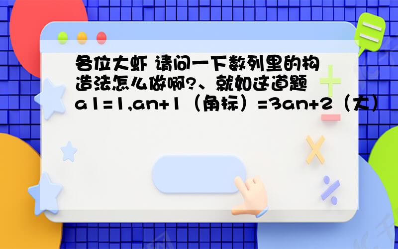 各位大虾 请问一下数列里的构造法怎么做啊?、就如这道题 a1=1,an+1（角标）=3an+2（大）  求它的通项公式老师做的是an+1（角标）+1(大）=3（an+1） 首项为2 公比为3的等比 请问这里的首项和公