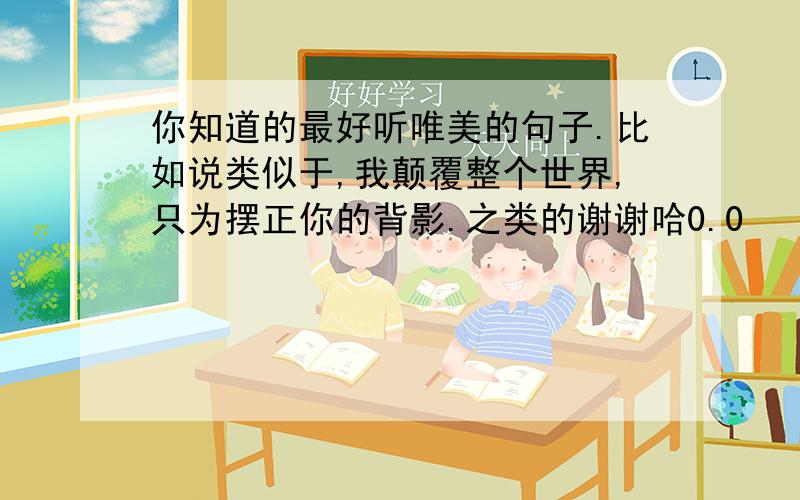 你知道的最好听唯美的句子.比如说类似于,我颠覆整个世界,只为摆正你的背影.之类的谢谢哈0.0