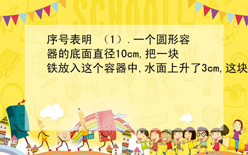 序号表明 （1）.一个圆形容器的底面直径10cm,把一块铁放入这个容器中,水面上升了3cm,这块铁块的体积是多少?（2）.一个圆柱形水池的容积是7.2立方米,深1米.如果灌进5.4立方米的水,水面高多