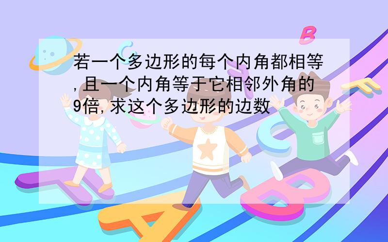 若一个多边形的每个内角都相等,且一个内角等于它相邻外角的9倍,求这个多边形的边数