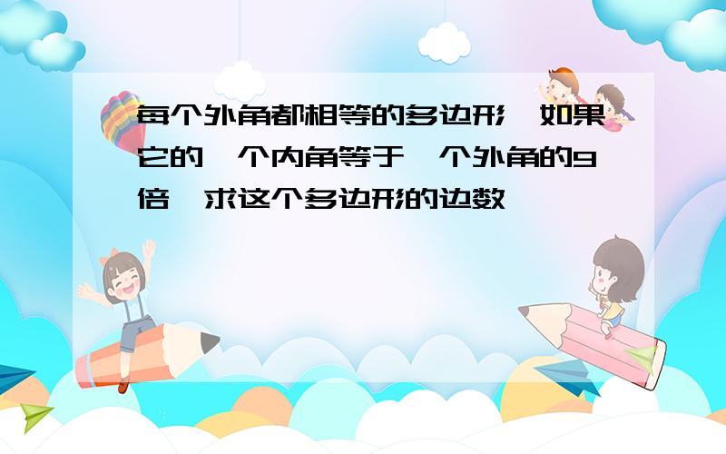 每个外角都相等的多边形,如果它的一个内角等于一个外角的9倍,求这个多边形的边数