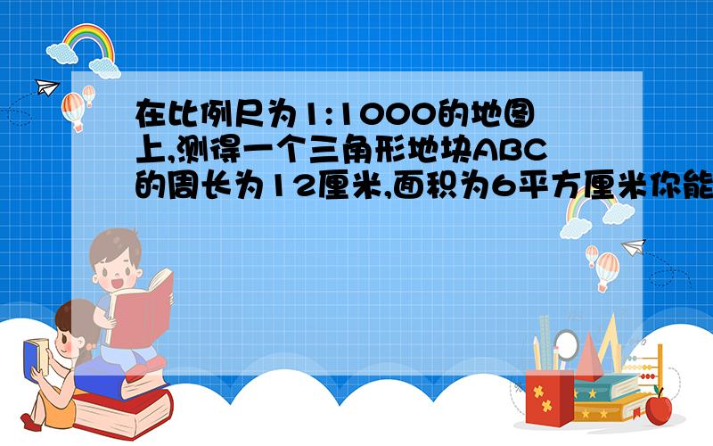 在比例尺为1:1000的地图上,测得一个三角形地块ABC的周长为12厘米,面积为6平方厘米你能求出这个地块的实际周长及面积吗?（不需计算,只要回答以下问题.）1.在这个情境中,地图上的三角形地