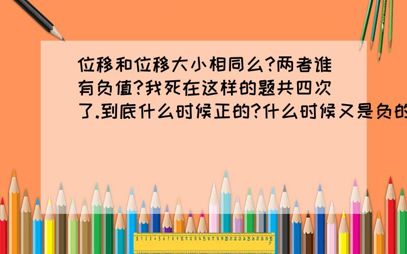 位移和位移大小相同么?两者谁有负值?我死在这样的题共四次了.到底什么时候正的?什么时候又是负的?考试错了三次!练习错一次!共四次!死在同样的问题上!