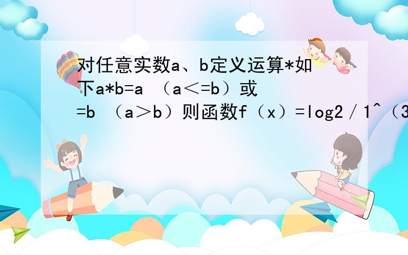 对任意实数a、b定义运算*如下a*b=a （a＜=b）或=b （a＞b）则函数f（x）=log2／1^（3x-2）*log2^x的值域为