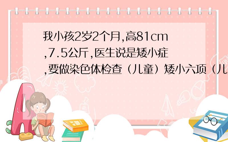 我小孩2岁2个月,高81cm,7.5公斤,医生说是矮小症,要做染色体检查（儿童）矮小六项（儿童） （FT3 FT4 TSH GH IGF1IGF－BP3）尿液GCMS分析（儿童）血气+电解质分析代谢生化1检查,要2千多,要做那么多