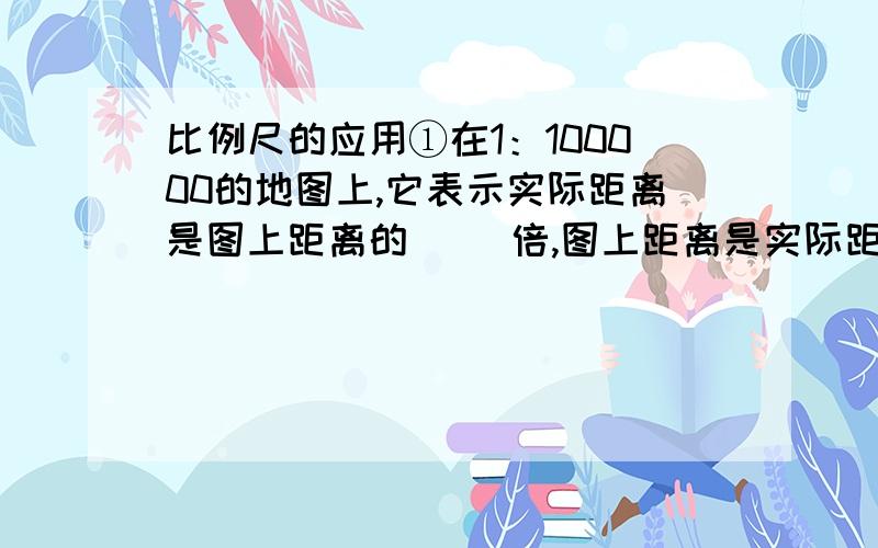 比例尺的应用①在1：100000的地图上,它表示实际距离是图上距离的（ ）倍,图上距离是实际距离的（ ）,它还表示图上1cm代表实际距离（ ）千米.②在一幅地图上,图上2cm表示实际距离（ ）.汇