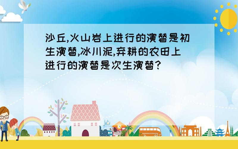 沙丘,火山岩上进行的演替是初生演替,冰川泥,弃耕的农田上进行的演替是次生演替?