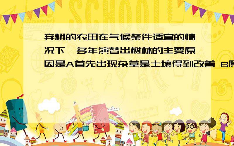 弃耕的农田在气候条件适宜的情况下,多年演替出树林的主要原因是A首先出现杂草是土壤得到改善 B原有土壤条件基本保留 C土壤表层有机物增多 D高大乔木占据了更多空间为什么