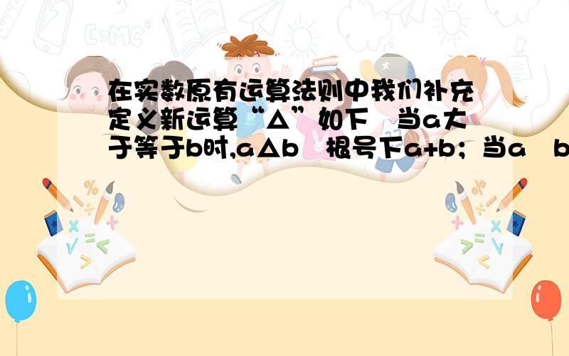 在实数原有运算法则中我们补充定义新运算“△”如下︰当a大于等于b时,a△b﹦根号下a+b；当a﹤b时,a△b﹦a则当x=3时,(2△x)△(4△x)的值为多少